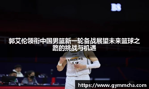 郭艾伦领衔中国男篮新一轮备战展望未来篮球之路的挑战与机遇